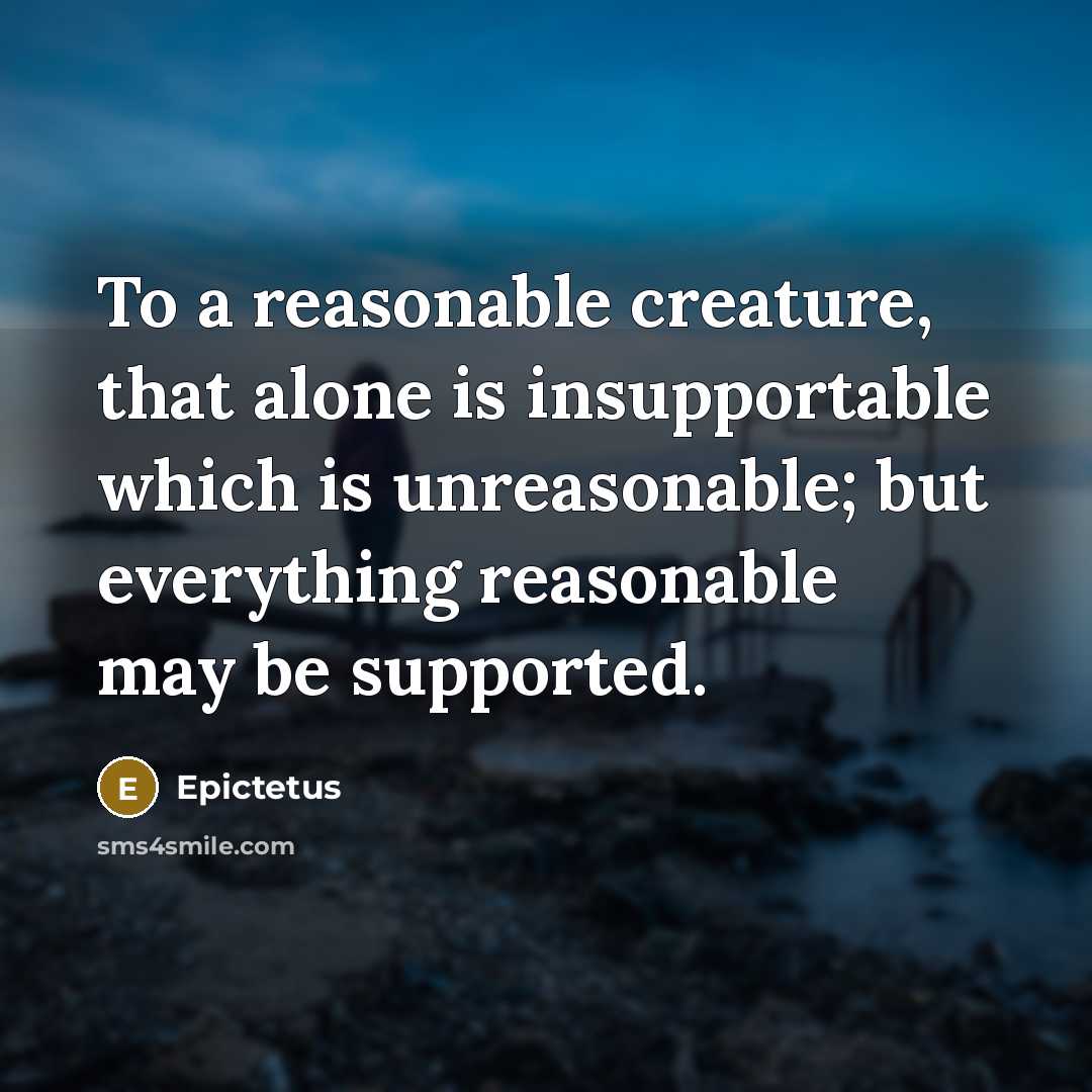 “To a reasonable creature, that alone is insupportable which is unreasonable; but everything reasonable may be supported.” quote by Epictetus