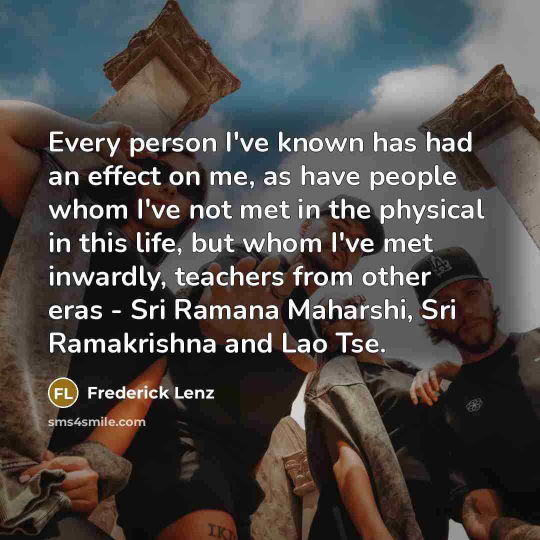 “Every person I've known has had an effect on me, as have people whom I've not met in the physical in this life, but whom I've met inwardly, teachers from other eras - Sri Ramana Maharshi, Sri Ramakrishna and Lao Tse.” quote by Frederick Lenz