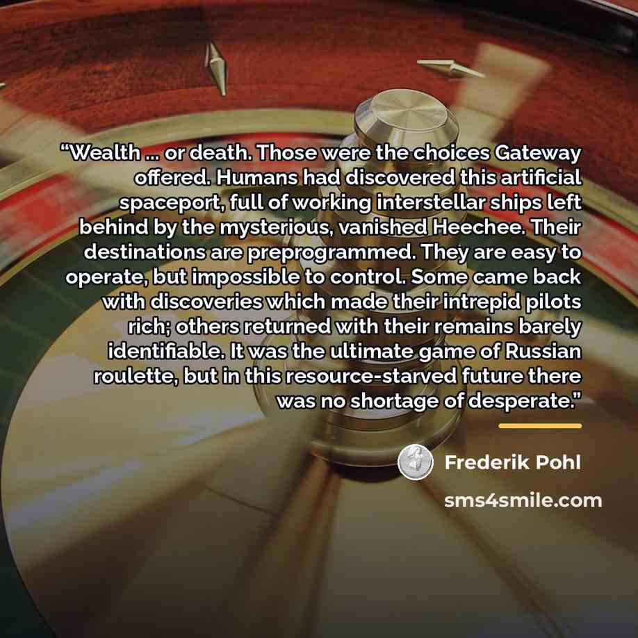 “Wealth ... or death. Those were the choices Gateway offered. Humans had discovered this artificial spaceport, full of working interstellar ships left behind by the mysterious, vanished Heechee. Their destinations are preprogrammed. They are easy to operate, but impossible to control. Some came…” quote by Frederik Pohl