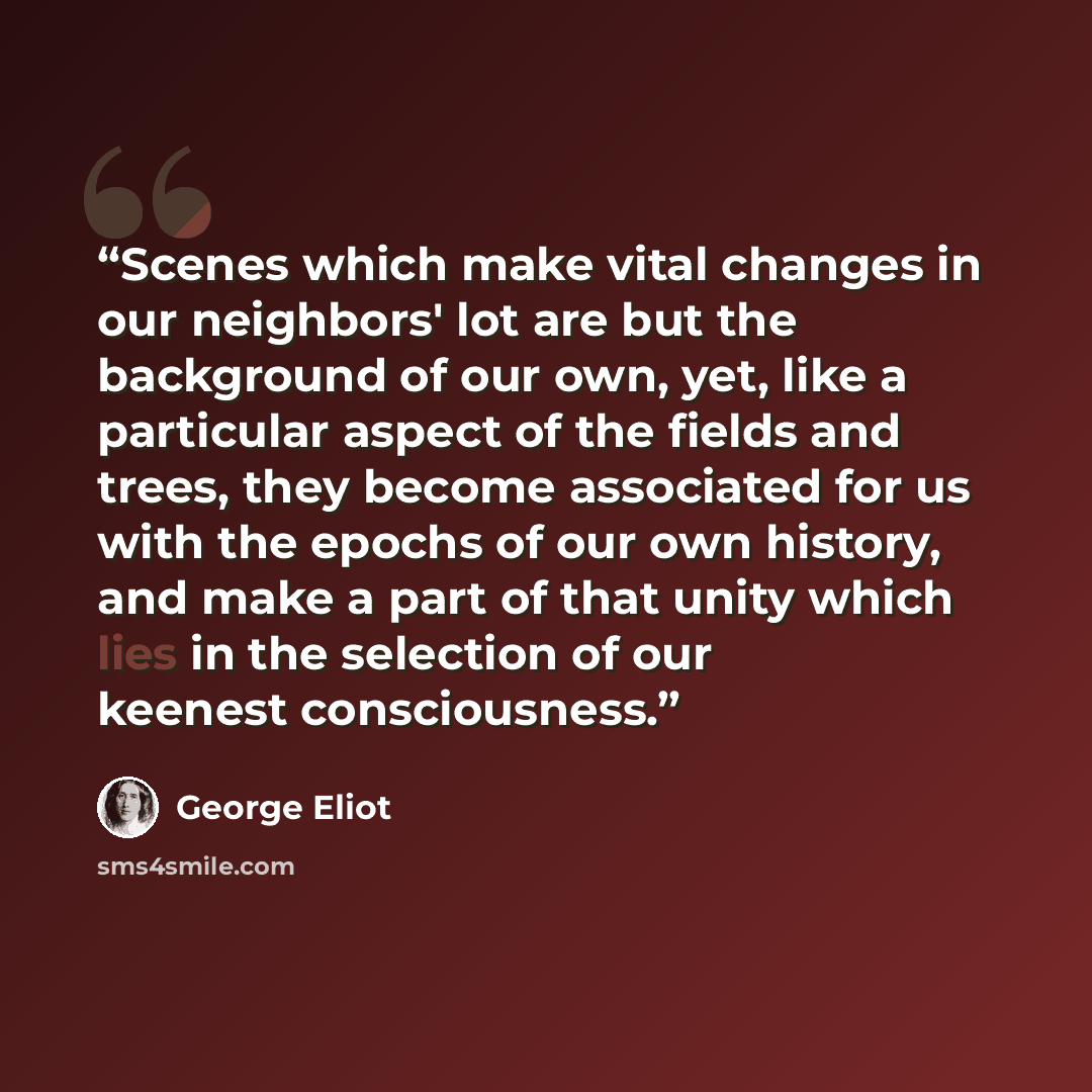 “Scenes which make vital changes in our neighbors' lot are but the background of our own, yet, like a particular aspect of the fields and trees, they become associated for us with the epochs of our own history, and make a part of that unity which lies in the selection of our keenest consciousness.” quote by George Eliot