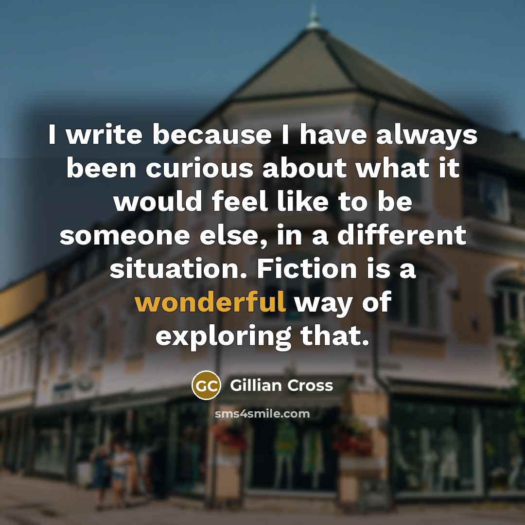 “I write because I have always been curious about what it would feel like to be someone else, in a different situation. Fiction is a wonderful way of exploring that.” quote by Gillian Cross