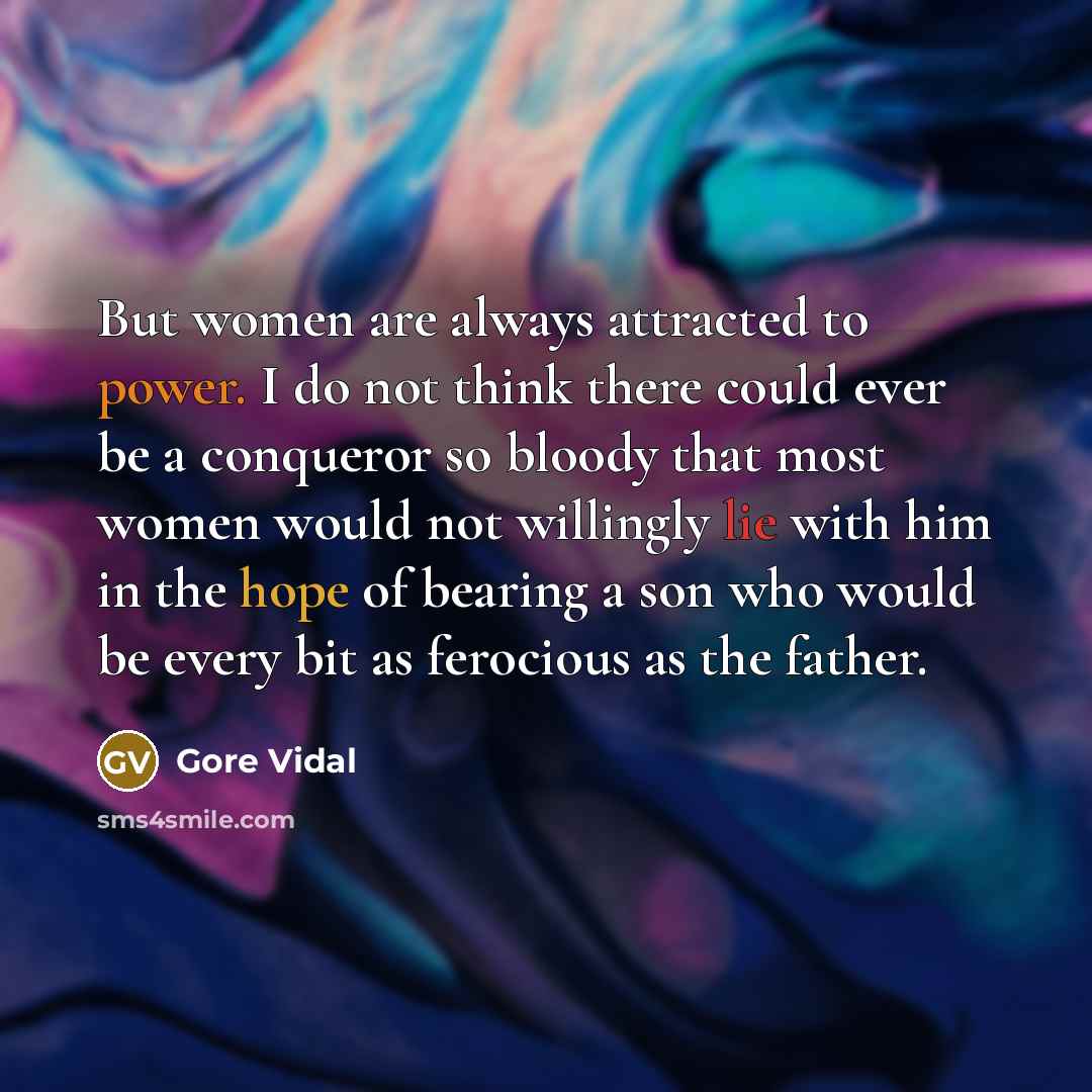 “But women are always attracted to power. I do not think there could ever be a conqueror so bloody that most women would not willingly lie with him in the hope of bearing a son who would be every bit as ferocious as the father.” quote by Gore Vidal