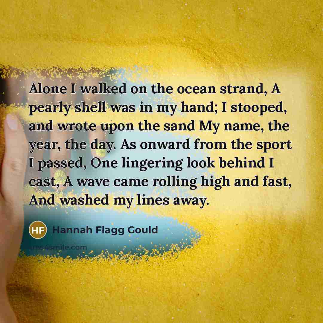 “Alone I walked on the ocean strand, A pearly shell was in my hand; I stooped, and wrote upon the sand My name, the year, the day. As onward from the sport I passed, One lingering look behind I cast, A wave came rolling high and fast, And washed my lines away.” quote by Hannah Flagg Gould