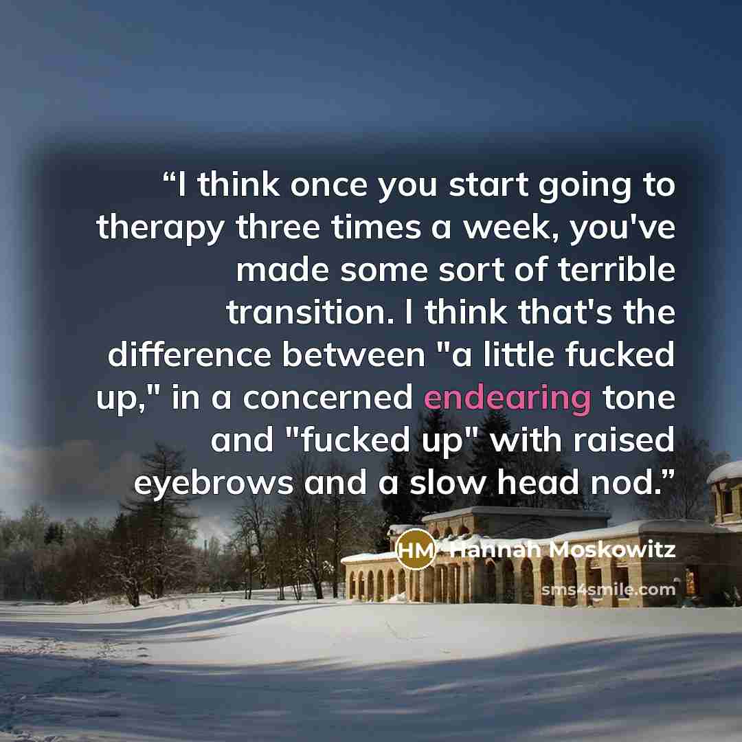 “I think once you start going to therapy three times a week, you've made some sort of terrible transition. I think that's the difference between "a little fucked up," in a concerned endearing tone and "fucked up" with raised eyebrows and a slow head nod.” quote by Hannah Moskowitz