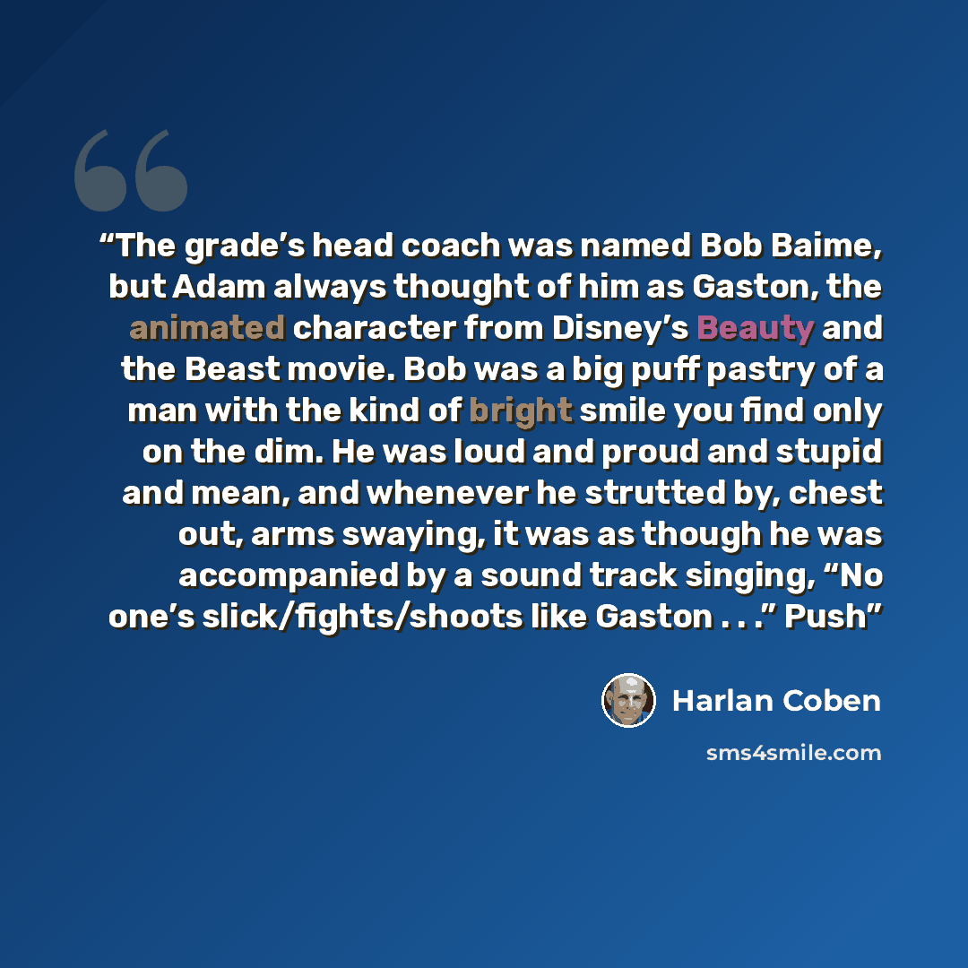 “The grade’s head coach was named Bob Baime, but Adam always thought of him as Gaston, the animated character from Disney’s Beauty and the Beast movie. Bob was a big puff pastry of a man with the kind of bright smile you find only on the dim. He was loud and proud and stupid and mean, and whenever…” quote by Harlan Coben