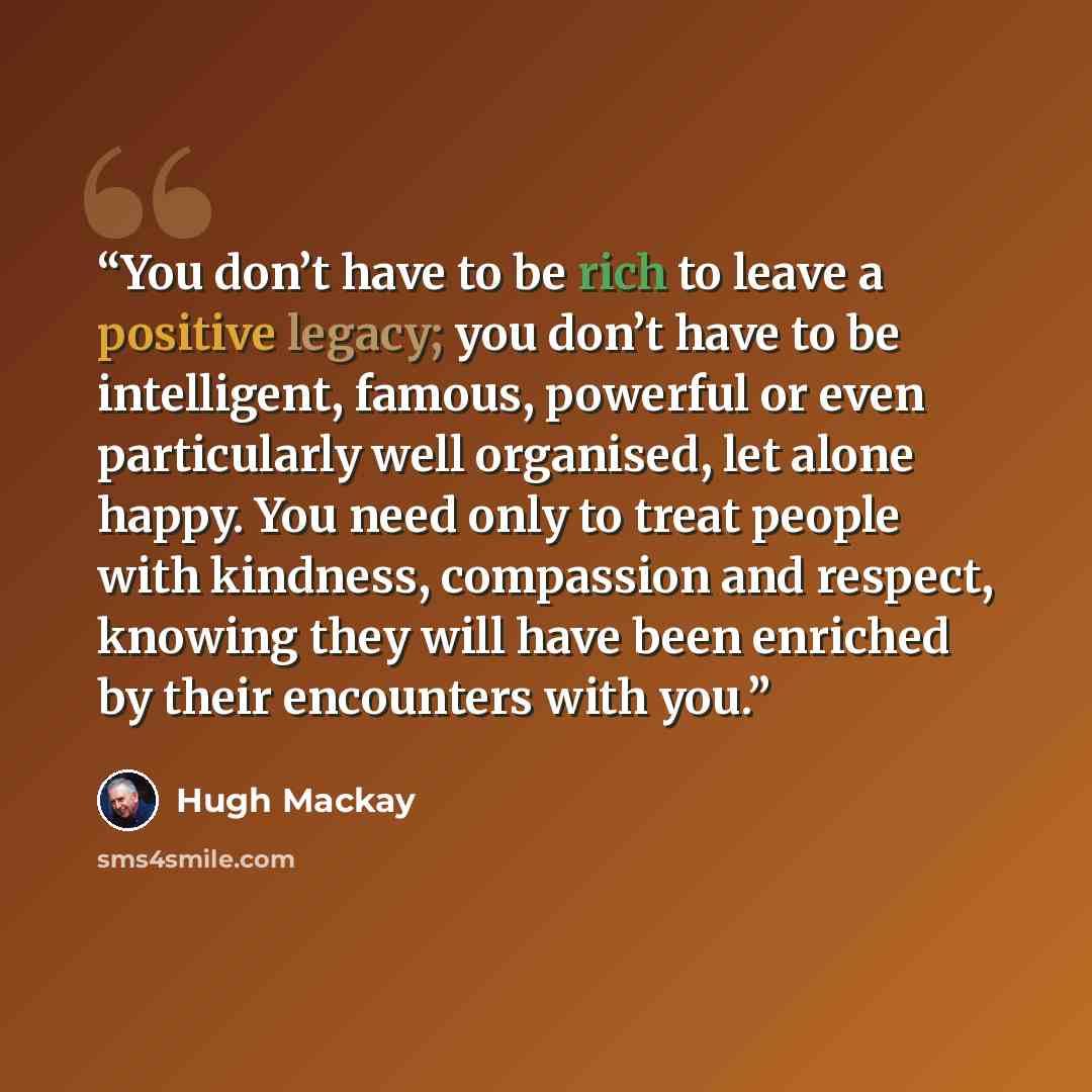 “You don’t have to be rich to leave a positive legacy; you don’t have to be intelligent, famous, powerful or even particularly well organised, let alone happy. You need only to treat people with kindness, compassion and respect, knowing they will have been enriched by their encounters with you.” quote by Hugh Mackay