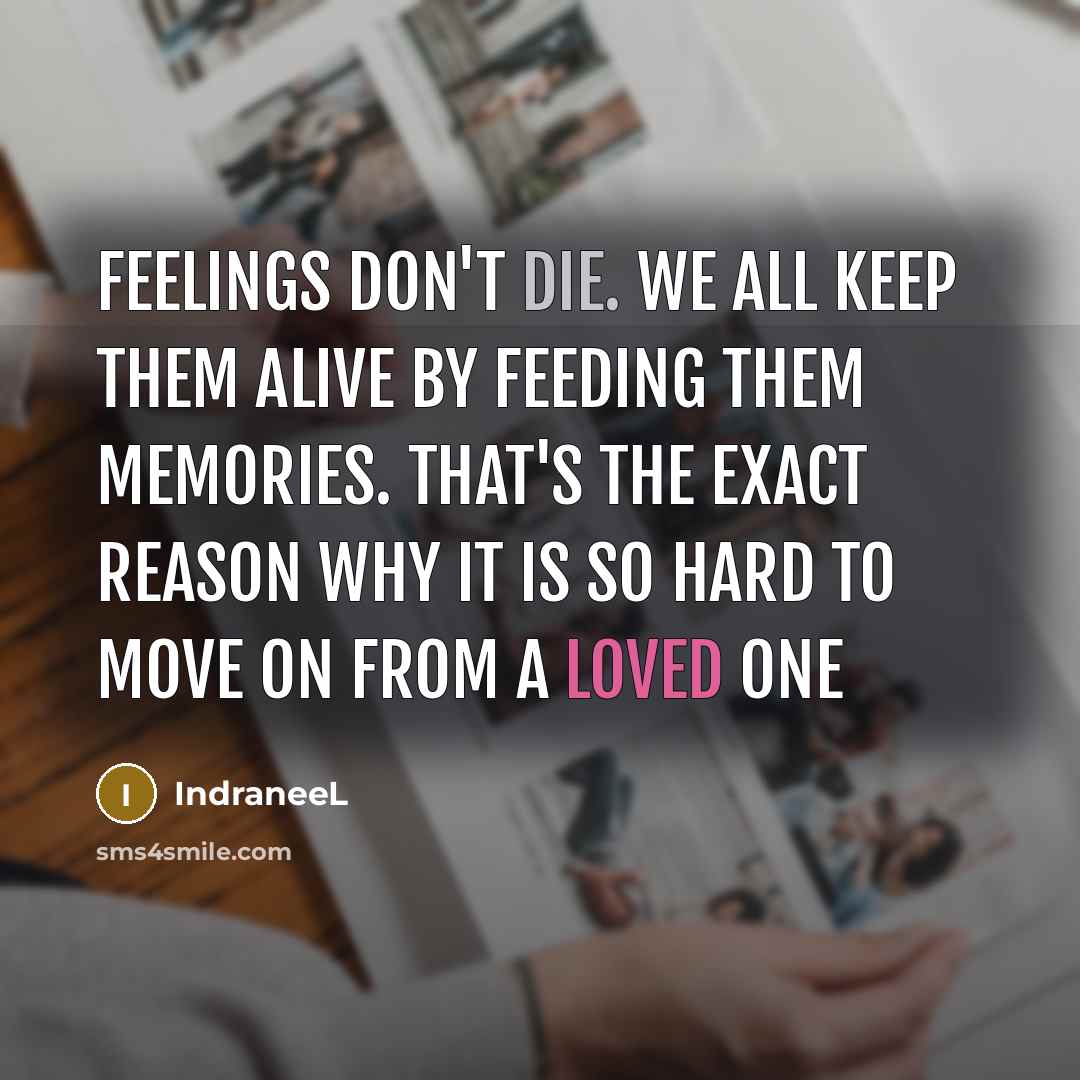 “Feelings don't die. We all keep them alive by feeding them memories. That's the exact reason why it is so hard to move on from a loved one” quote by IndraneeL