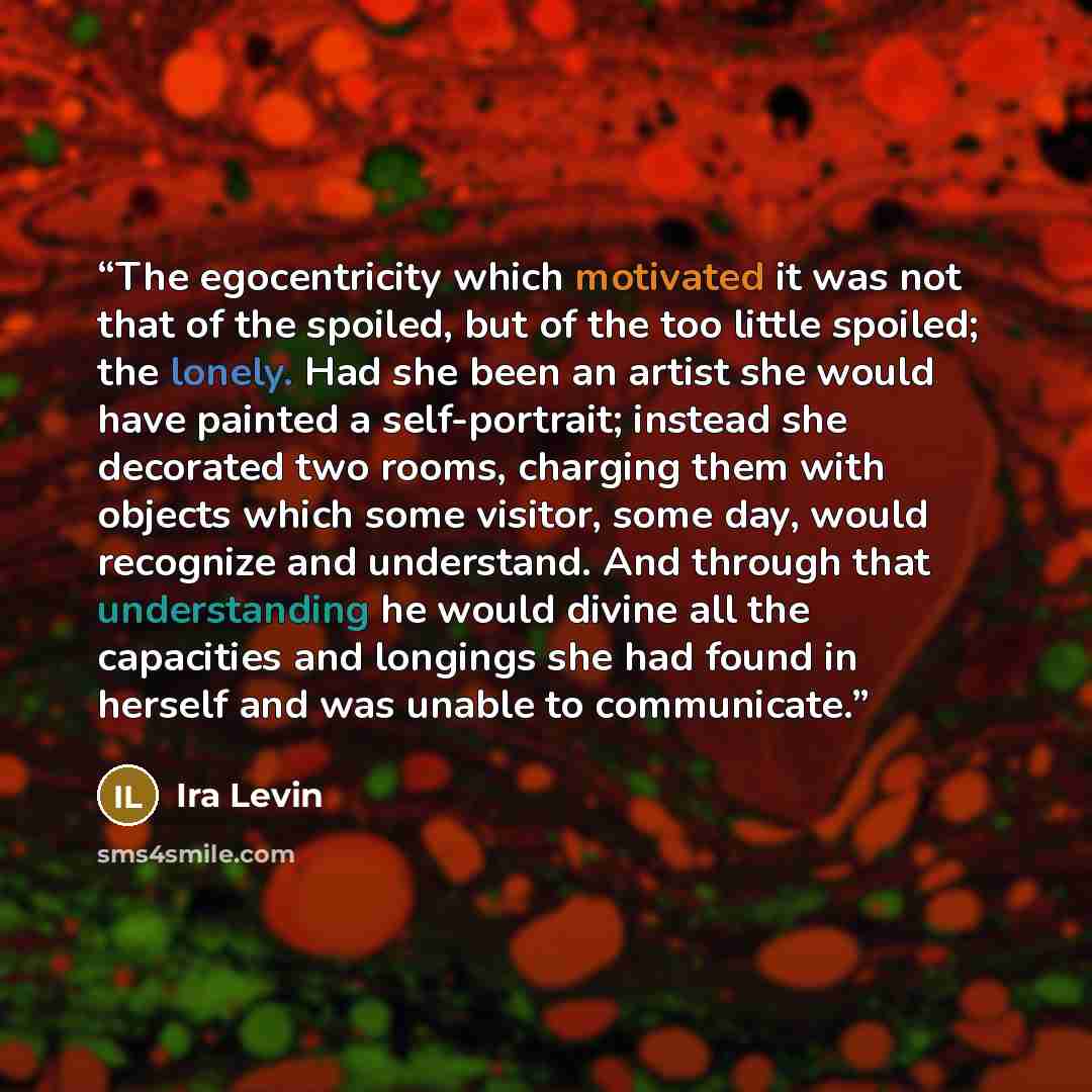 “The egocentricity which motivated it was not that of the spoiled, but of the too little spoiled; the lonely. Had she been an artist she would have painted a self-portrait; instead she decorated two rooms, charging them with objects which some visitor, some day, would recognize and understand. And…” quote by Ira Levin