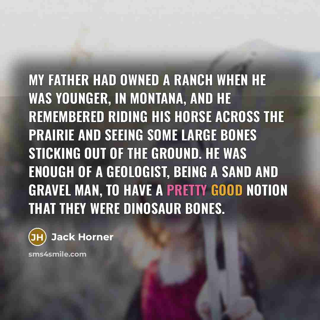 “My father had owned a ranch when he was younger, in Montana, and he remembered riding his horse across the prairie and seeing some large bones sticking out of the ground. He was enough of a geologist, being a sand and gravel man, to have a pretty good notion that they were dinosaur bones.” quote by Jack Horner