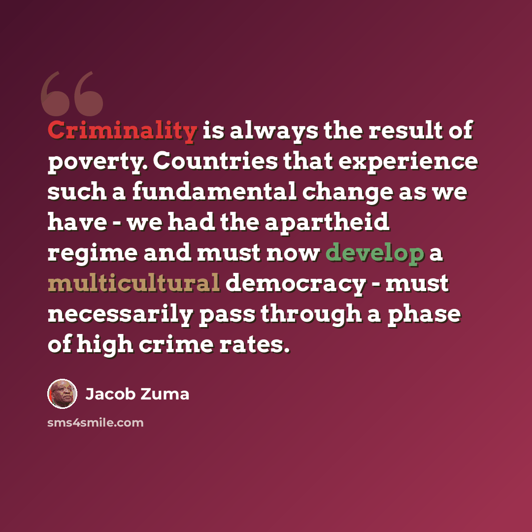 “Criminality is always the result of poverty. Countries that experience such a fundamental change as we have - we had the apartheid regime and must now develop a multicultural democracy - must necessarily pass through a phase of high crime rates.” quote by Jacob Zuma