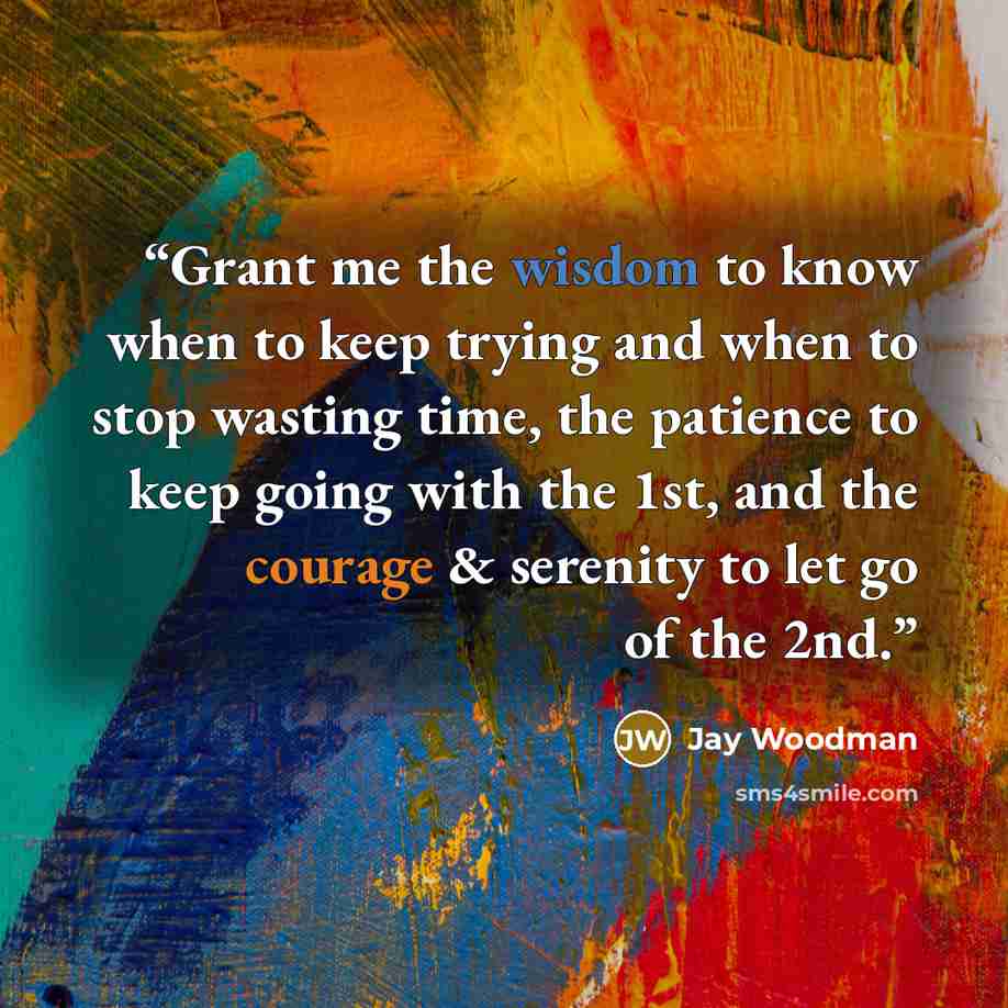 “Grant me the wisdom to know when to keep trying and when to stop wasting time, the patience to keep going with the 1st, and the courage & serenity to let go of the 2nd.” quote by Jay Woodman