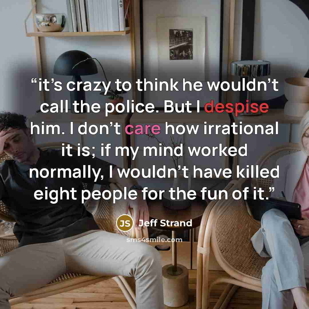 “it’s crazy to think he wouldn’t call the police. But I despise him. I don’t care how irrational it is; if my mind worked normally, I wouldn’t have killed eight people for the fun of it.” quote by Jeff Strand