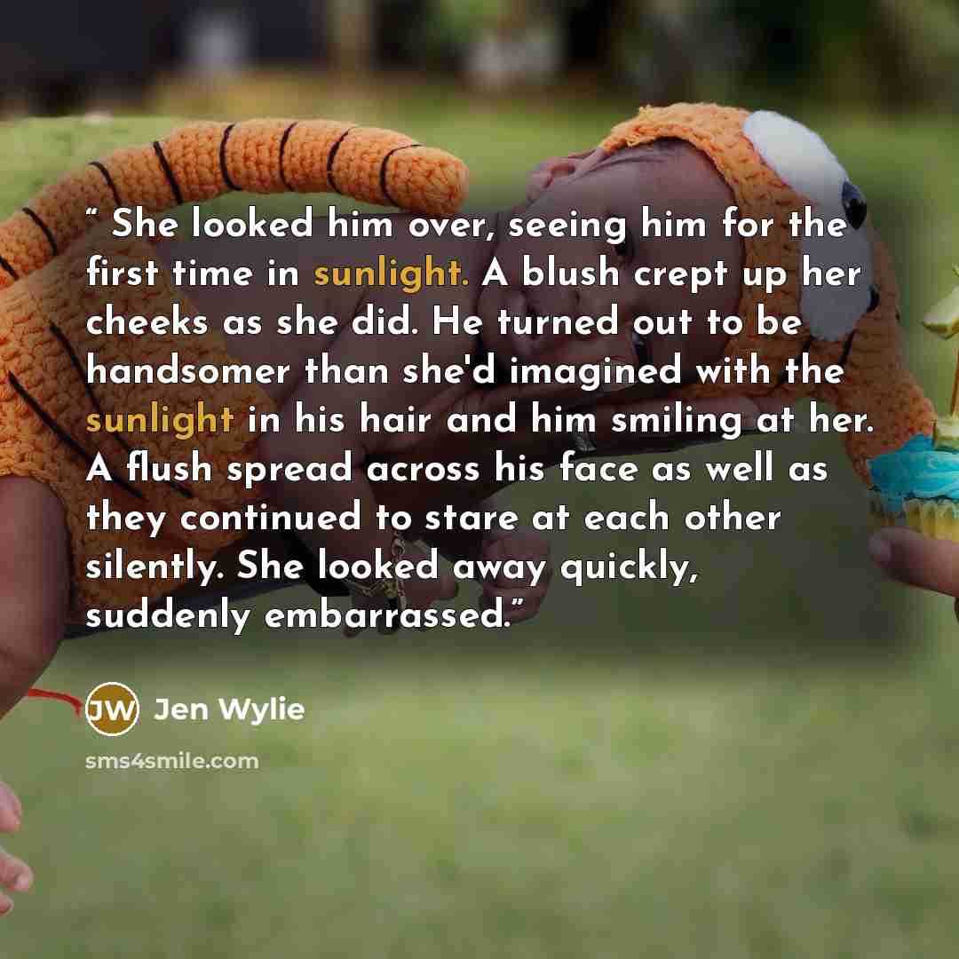 “She looked him over, seeing him for the first time in sunlight. A blush crept up her cheeks as she did. He turned out to be handsomer than she'd imagined with the sunlight in his hair and him smiling at her. A flush spread across his face as well as they continued to stare at each other silently…” quote by Jen Wylie