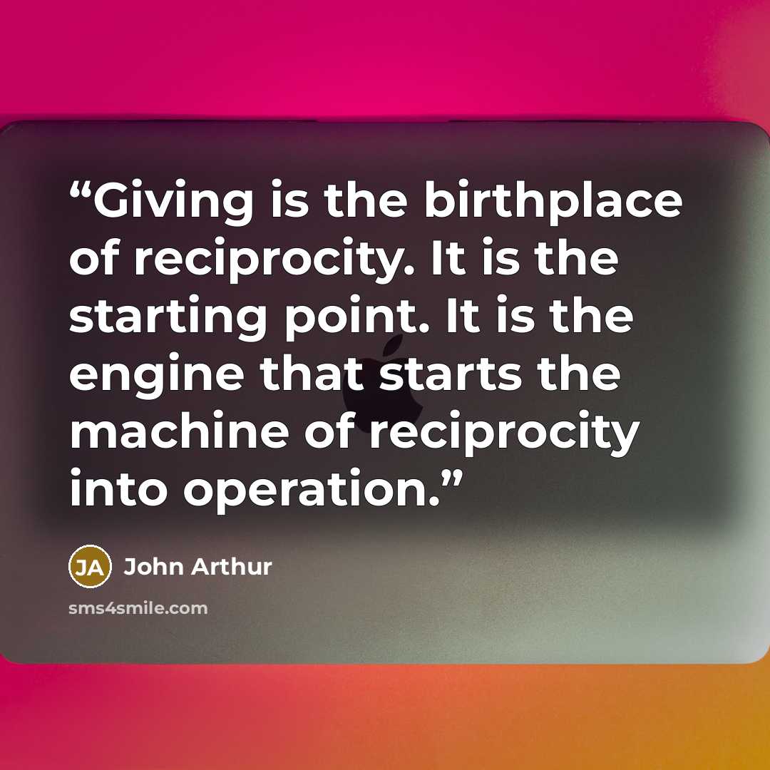 “Giving is the birthplace of reciprocity. It is the starting point. It is the engine that starts the machine of reciprocity into operation.” quote by John Arthur