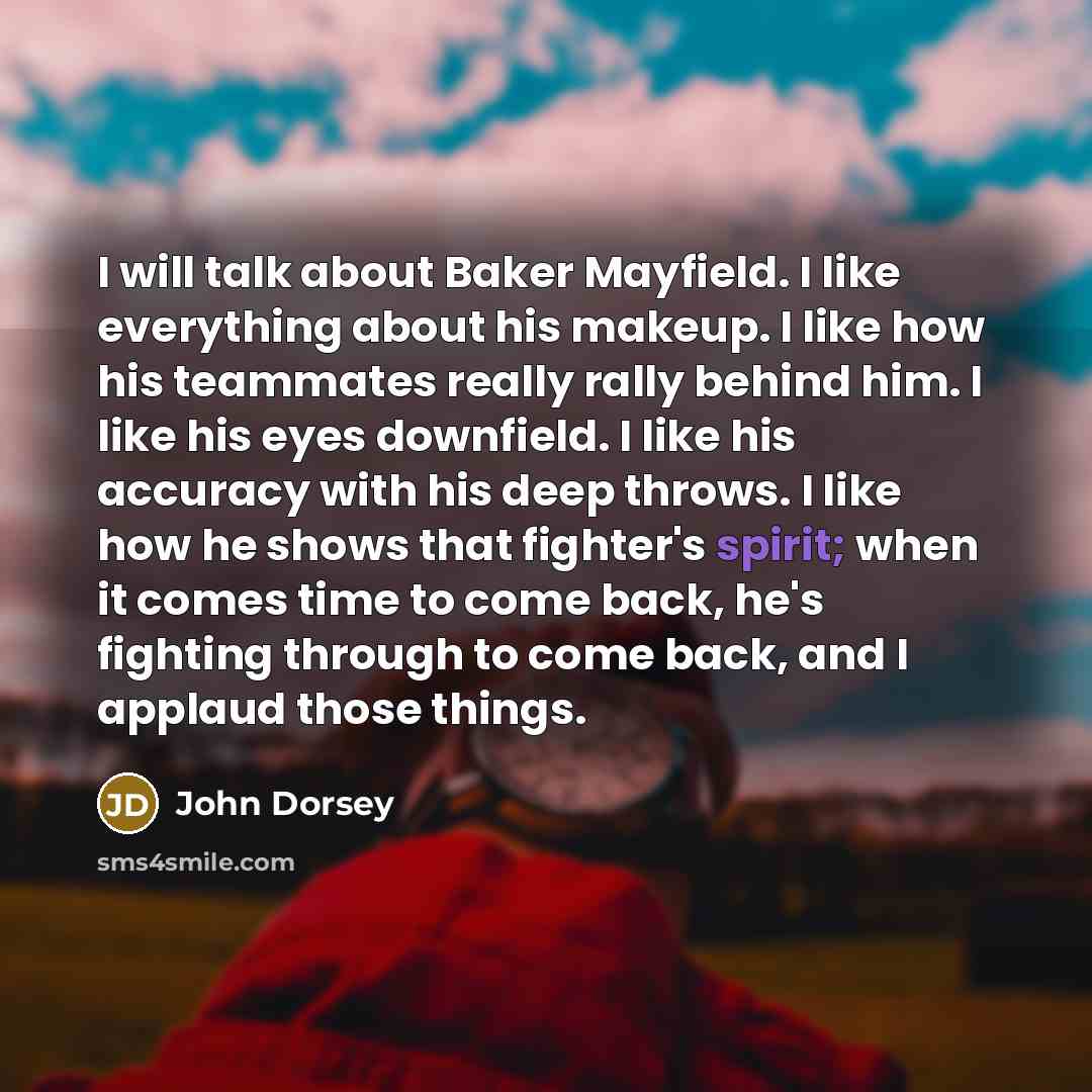 “I will talk about Baker Mayfield. I like everything about his makeup. I like how his teammates really rally behind him. I like his eyes downfield. I like his accuracy with his deep throws. I like how he shows that fighter's spirit; when it comes time to come back, he's fighting through to come…” quote by John Dorsey