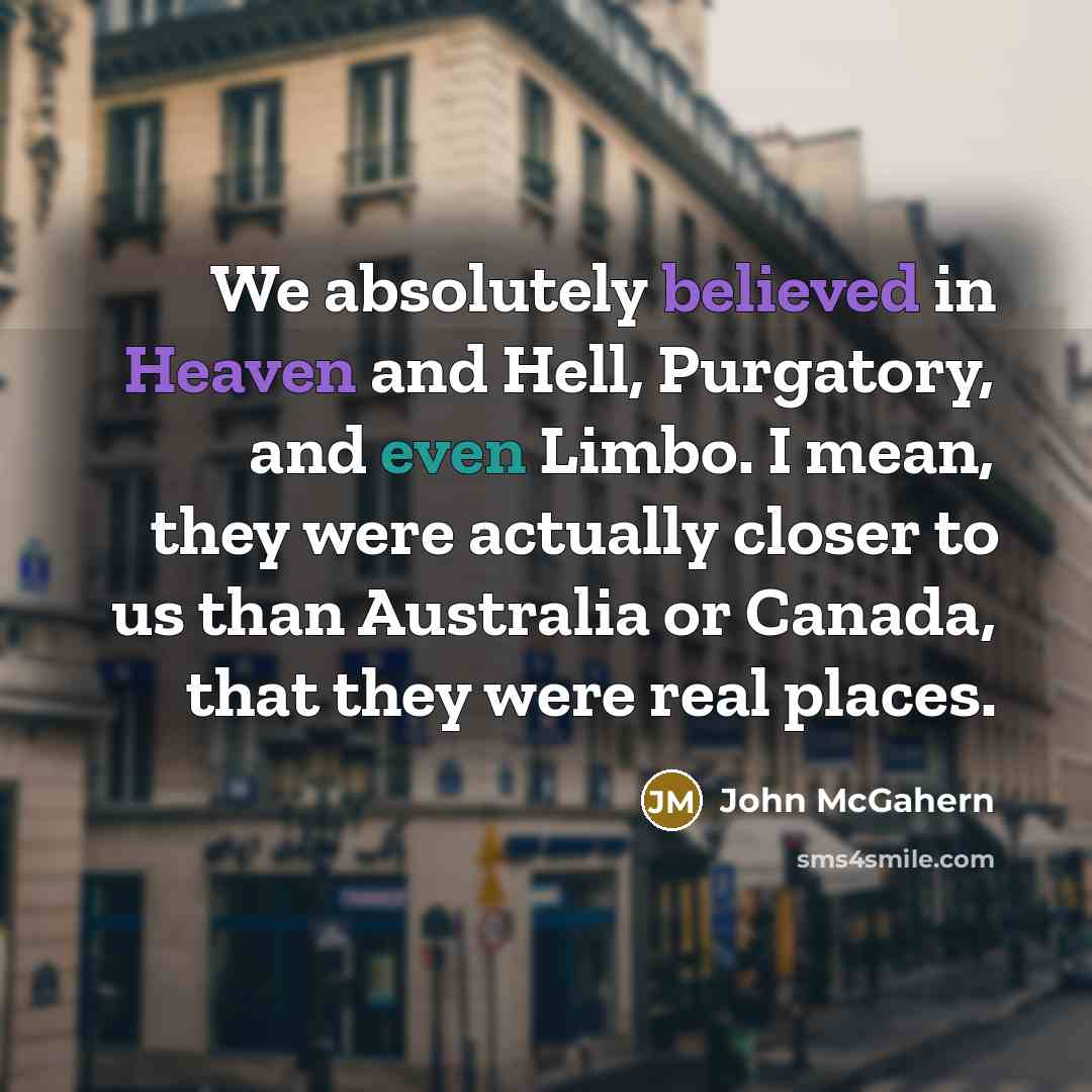 “We absolutely believed in Heaven and Hell, Purgatory, and even Limbo. I mean, they were actually closer to us than Australia or Canada, that they were real places.” quote by John McGahern