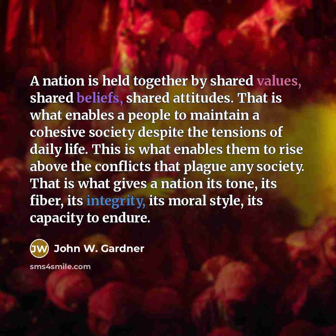 “A nation is held together by shared values, shared beliefs, shared attitudes. That is what enables a people to maintain a cohesive society despite the tensions of daily life. This is what enables them to rise above the conflicts that plague any society. That is what gives a nation its tone, its…” quote by John W. Gardner
