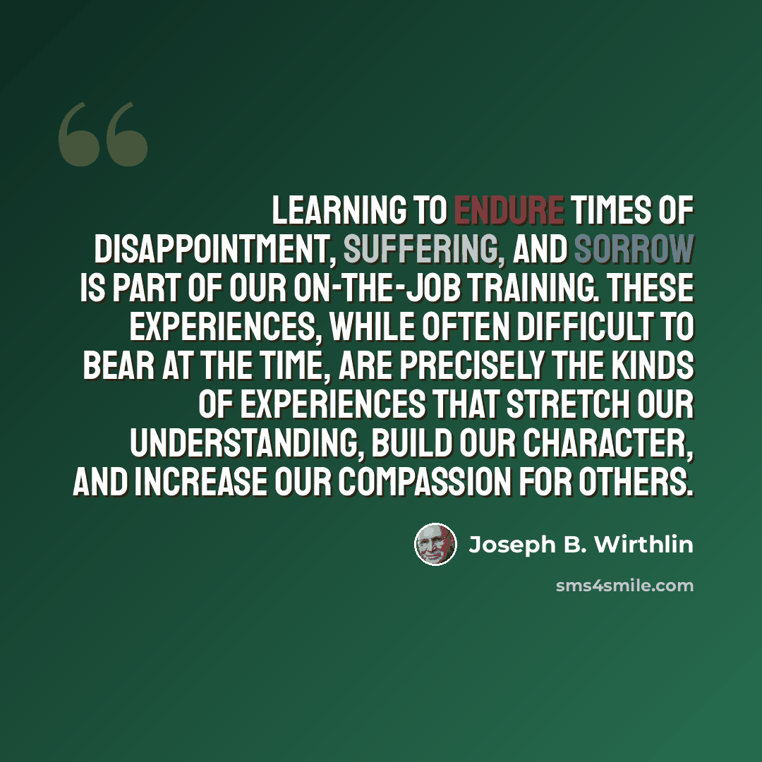 “Learning to endure times of disappointment, suffering, and sorrow is part of our on-the-job training. These experiences, while often difficult to bear at the time, are precisely the kinds of experiences that stretch our understanding, build our character, and increase our compassion for others.” quote by Joseph B. Wirthlin