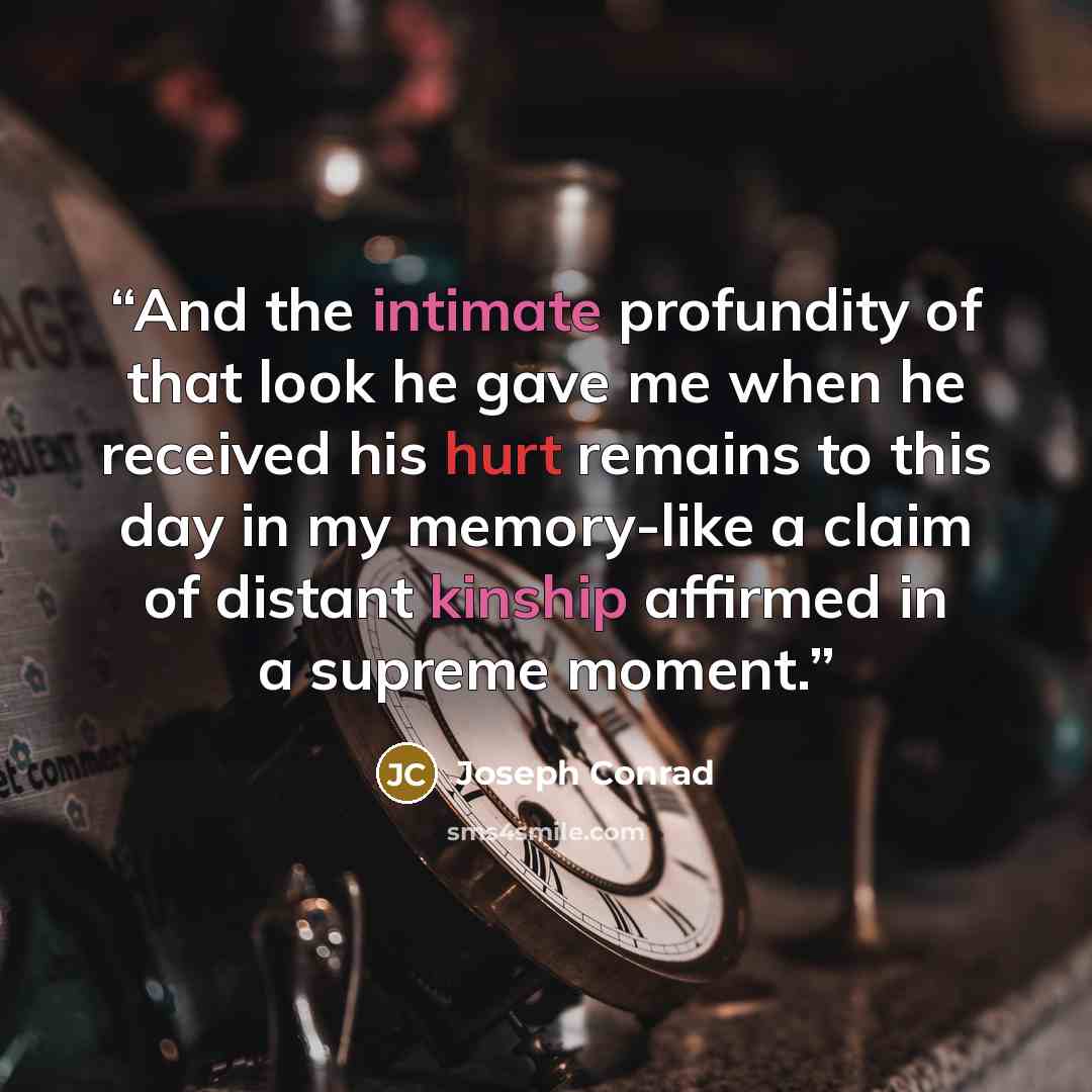 “And the intimate profundity of that look he gave me when he received his hurt remains to this day in my memory-like a claim of distant kinship affirmed in a supreme moment.” quote by Joseph Conrad