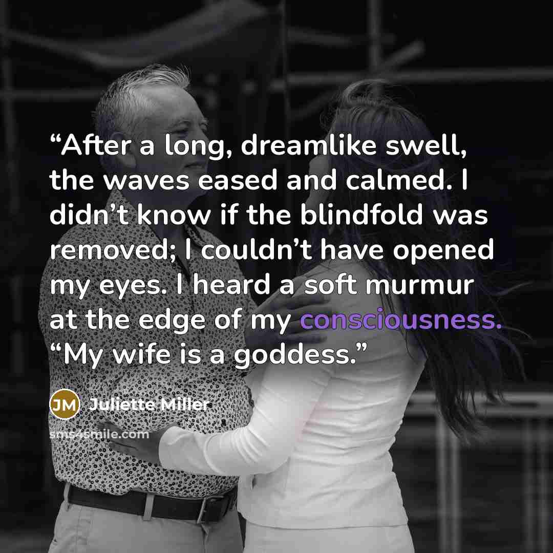 “After a long, dreamlike swell, the waves eased and calmed. I didn’t know if the blindfold was removed; I couldn’t have opened my eyes. I heard a soft murmur at the edge of my consciousness. “My wife is a goddess.” quote by Juliette Miller
