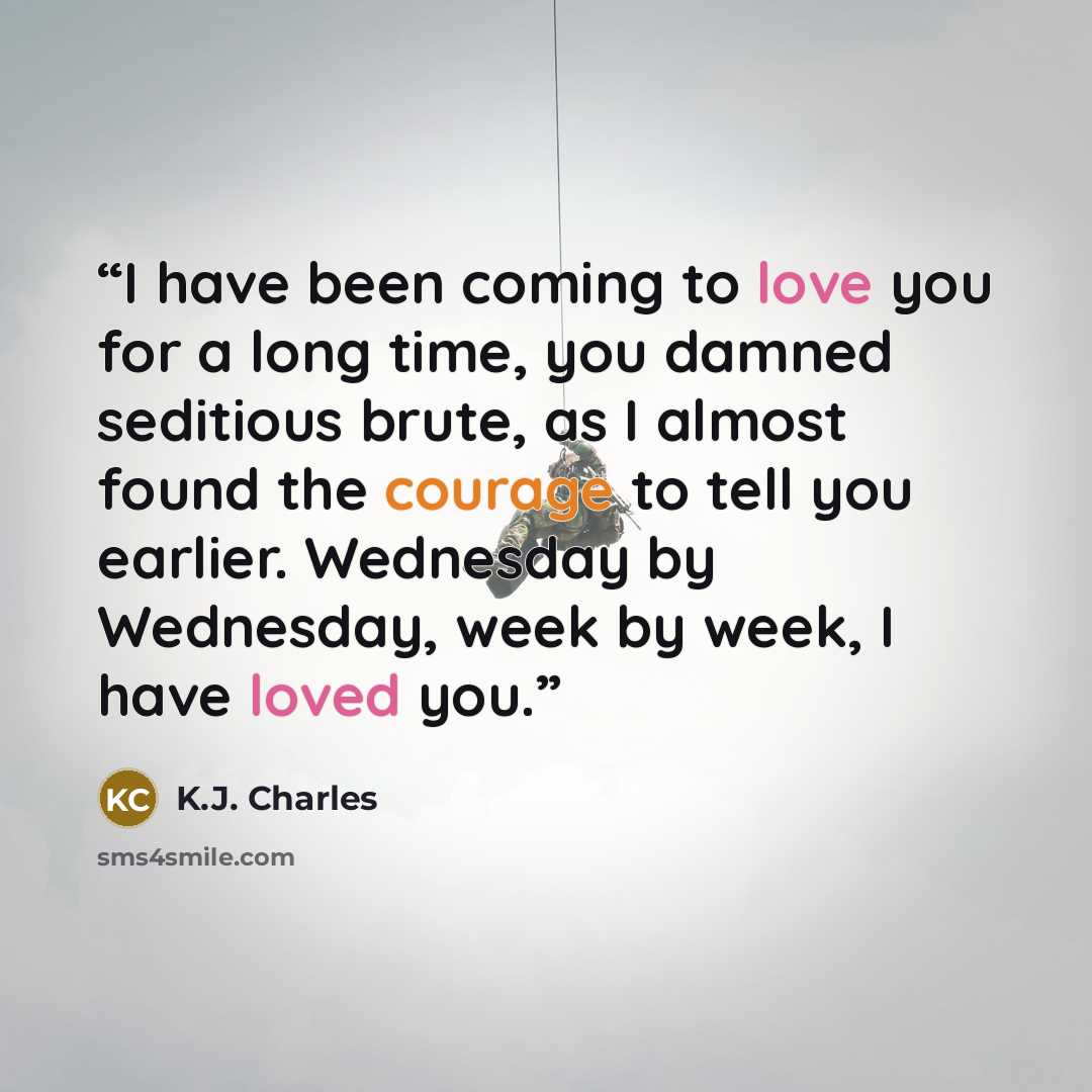 “I have been coming to love you for a long time, you damned seditious brute, as I almost found the courage to tell you earlier. Wednesday by Wednesday, week by week, I have loved you.” quote by K.J. Charles