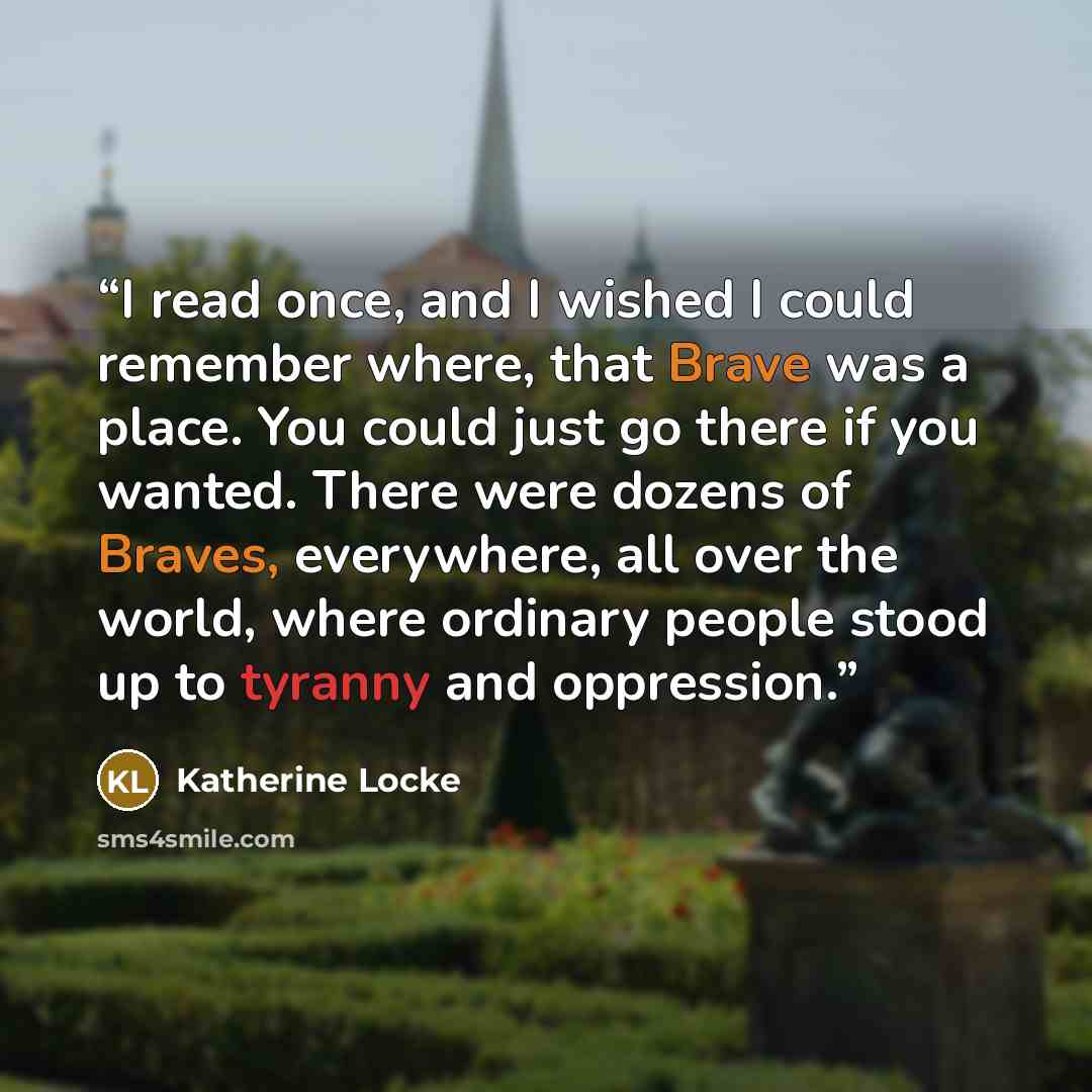 “I read once, and I wished I could remember where, that Brave was a place. You could just go there if you wanted. There were dozens of Braves, everywhere, all over the world, where ordinary people stood up to tyranny and oppression.” quote by Katherine Locke