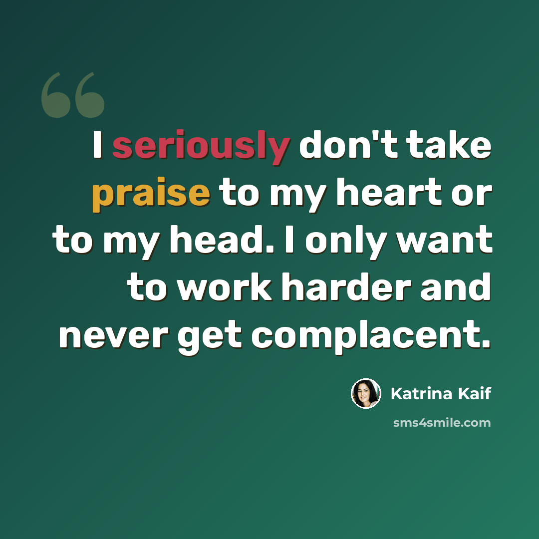 “I seriously don't take praise to my heart or to my head. I only want to work harder and never get complacent.” quote by Katrina Kaif