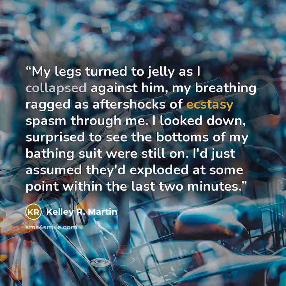 “My legs turned to jelly as I collapsed against him, my breathing ragged as aftershocks of ecstasy spasm through me. I looked down, surprised to see the bottoms of my bathing suit were still on. I'd just assumed they'd exploded at some point within the last two minutes.” quote by Kelley R. Martin