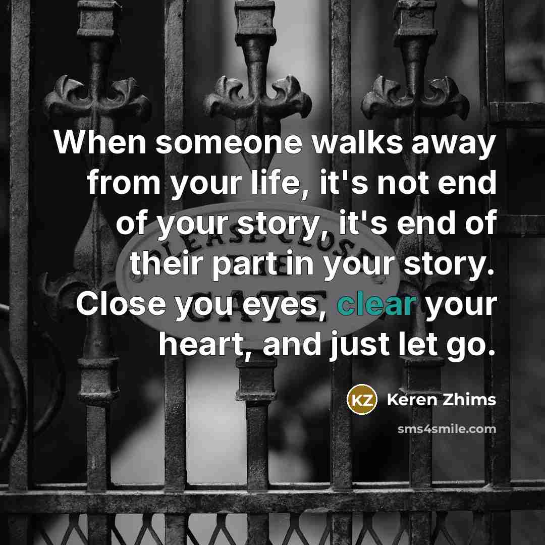 “When someone walks away from your life, it's not end of your story, it's end of their part in your story. Close you eyes, clear your heart, and just let go.” quote by Keren Zhims