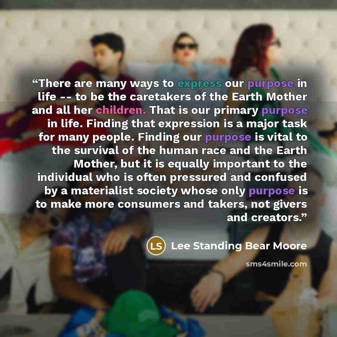 “There are many ways to express our purpose in life -- to be the caretakers of the Earth Mother and all her children. That is our primary purpose in life. Finding that expression is a major task for many people. Finding our purpose is vital to the survival of the human race and the Earth Mother…” quote by Lee Standing Bear Moore