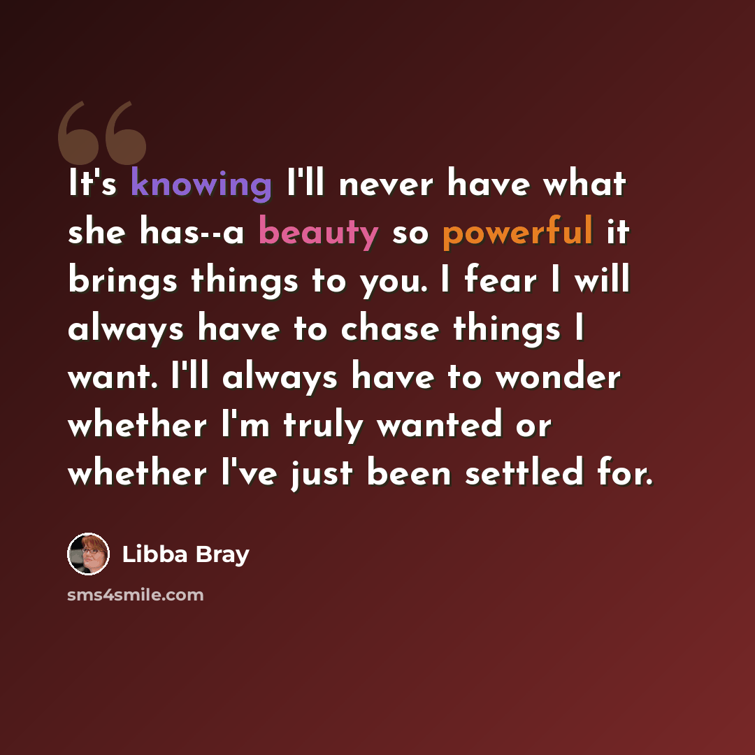 “It's knowing I'll never have what she has--a beauty so powerful it brings things to you. I fear I will always have to chase things I want. I'll always have to wonder whether I'm truly wanted or whether I've just been settled for.” quote by Libba Bray