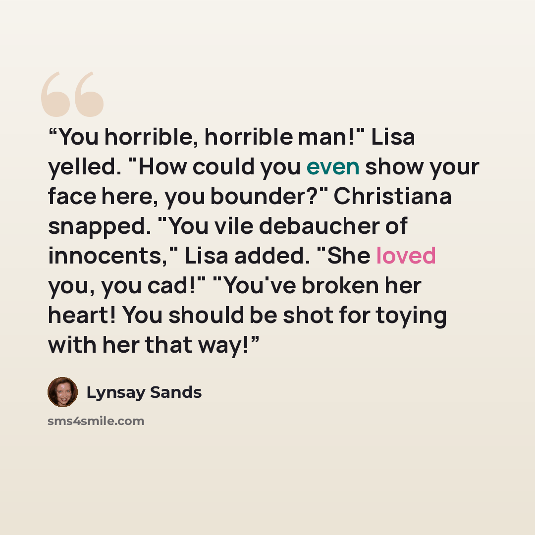 “You horrible, horrible man!" Lisa yelled. "How could you even show your face here, you bounder?" Christiana snapped. "You vile debaucher of innocents," Lisa added. "She loved you, you cad!" "You've broken her heart! You should be shot for toying with her that way!” quote by Lynsay Sands