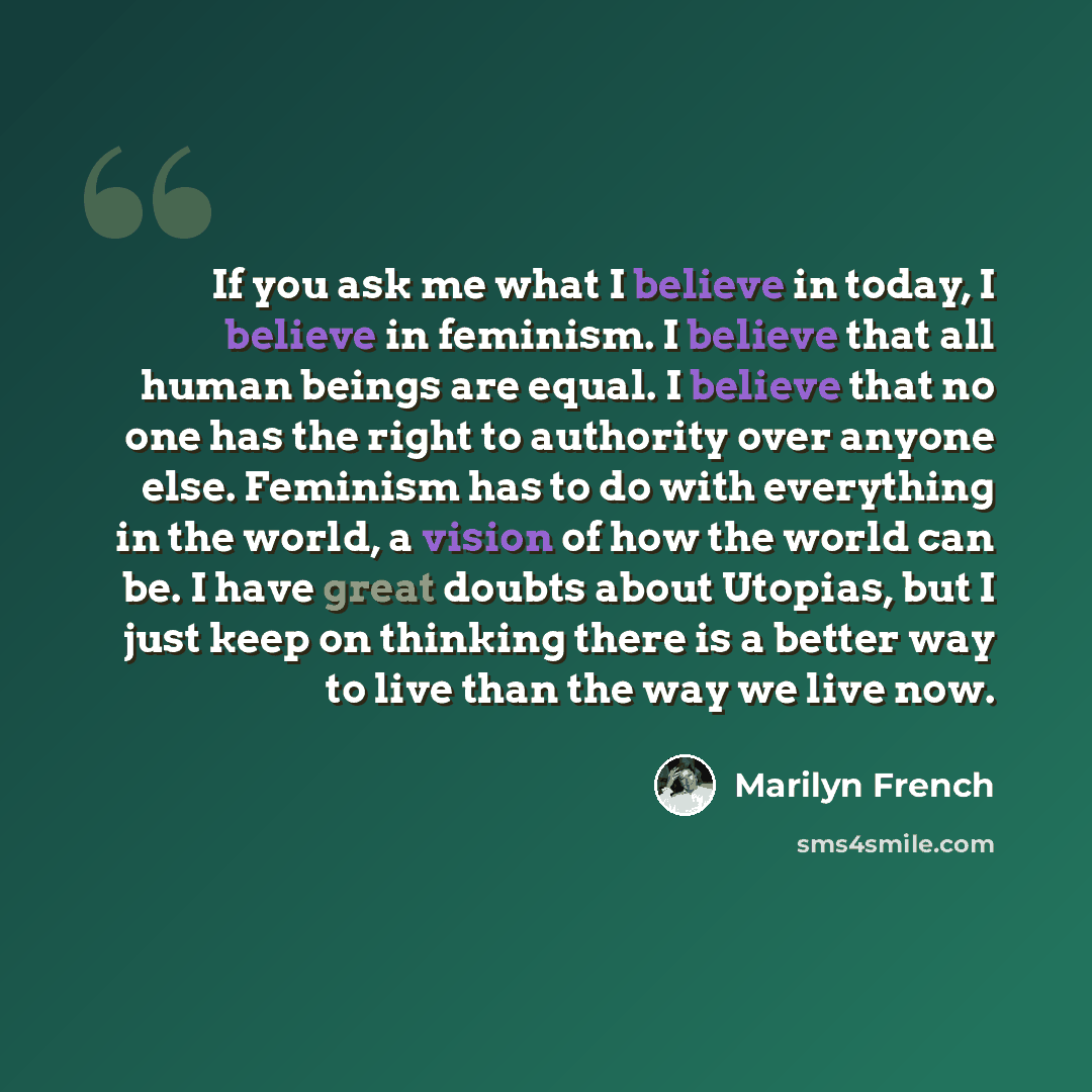 “If you ask me what I believe in today, I believe in feminism. I believe that all human beings are equal. I believe that no one has the right to authority over anyone else. Feminism has to do with everything in the world, a vision of how the world can be. I have great doubts about Utopias, but I…” quote by Marilyn French
