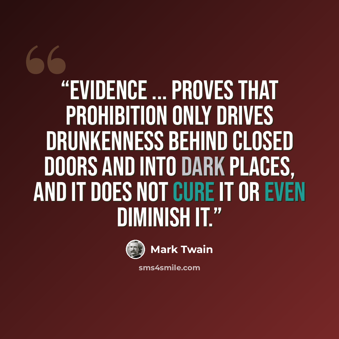 “Evidence ... proves that prohibition only drives drunkenness behind closed doors and into dark places, and it does not cure it or even diminish it.” quote by Mark Twain