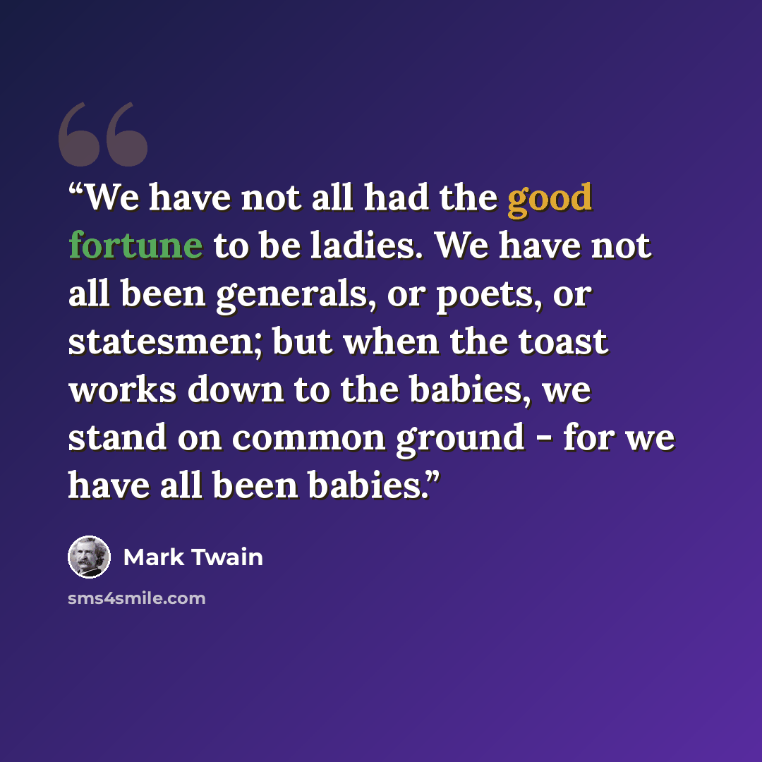 “We have not all had the good fortune to be ladies. We have not all been generals, or poets, or statesmen; but when the toast works down to the babies, we stand on common ground - for we have all been babies.” quote by Mark Twain