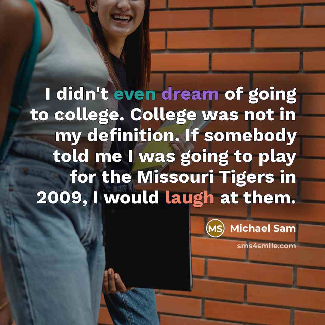 “I didn't even dream of going to college. College was not in my definition. If somebody told me I was going to play for the Missouri Tigers in 2009, I would laugh at them.” quote by Michael Sam