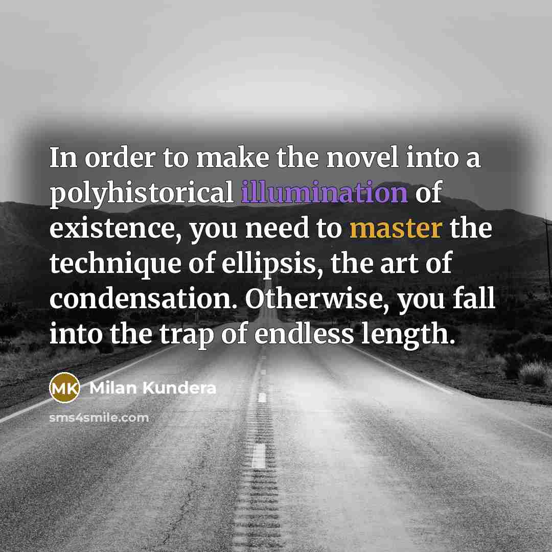 “In order to make the novel into a polyhistorical illumination of existence, you need to master the technique of ellipsis, the art of condensation. Otherwise, you fall into the trap of endless length.” quote by Milan Kundera