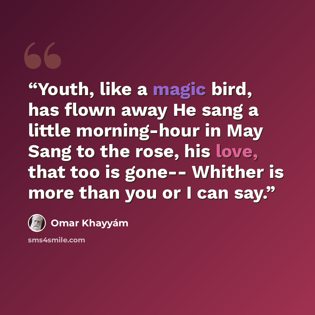 “Youth, like a magic bird, has flown away He sang a little morning-hour in May Sang to the rose, his love, that too is gone-- Whither is more than you or I can say.” quote by Omar Khayyám