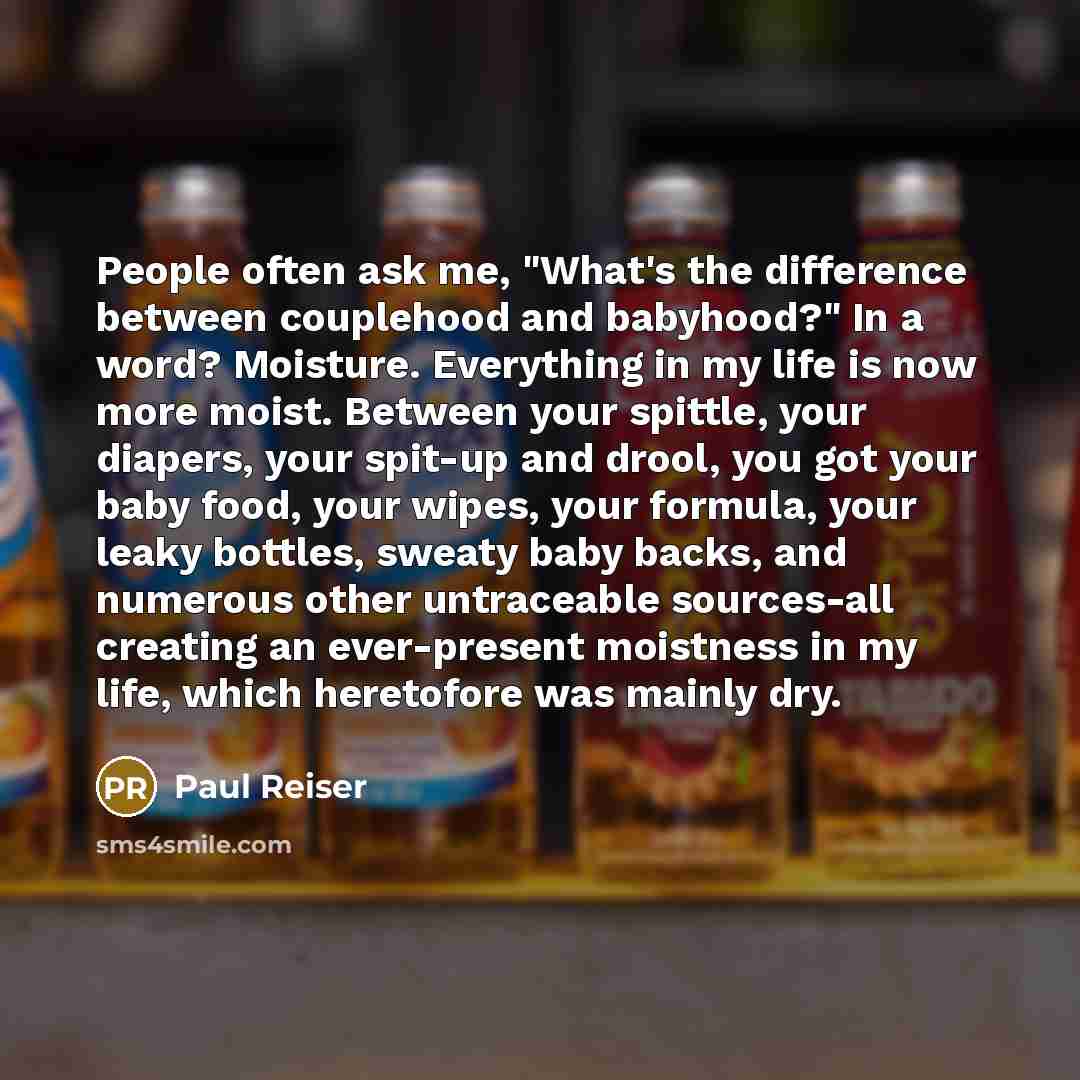 “People often ask me, "What's the difference between couplehood and babyhood?" In a word? Moisture. Everything in my life is now more moist. Between your spittle, your diapers, your spit-up and drool, you got your baby food, your wipes, your formula, your leaky bottles, sweaty baby backs, and…” quote by Paul Reiser
