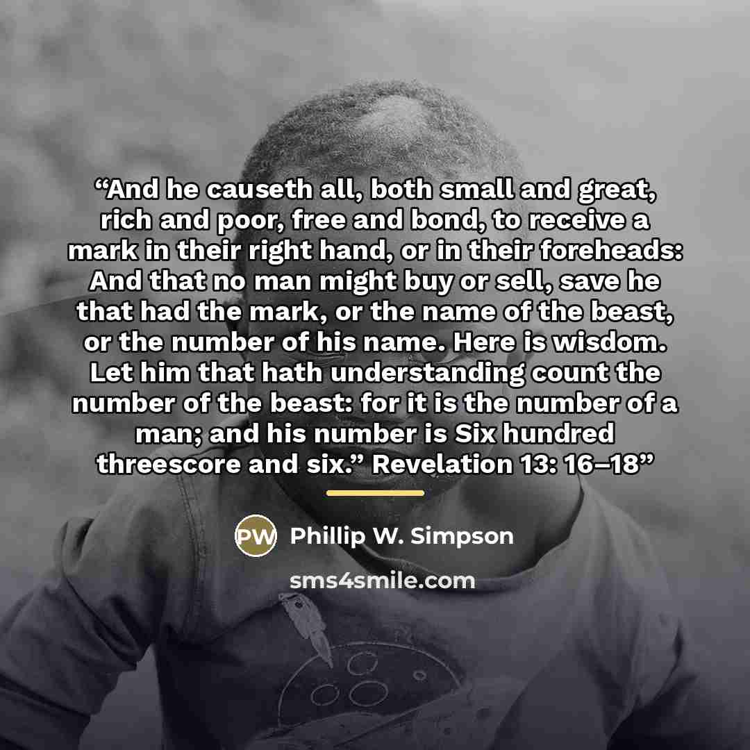 “And he causeth all, both small and great, rich and poor, free and bond, to receive a mark in their right hand, or in their foreheads: And that no man might buy or sell, save he that had the mark, or the name of the beast, or the number of his name. Here is wisdom. Let him that hath understanding…” quote by Phillip W. Simpson