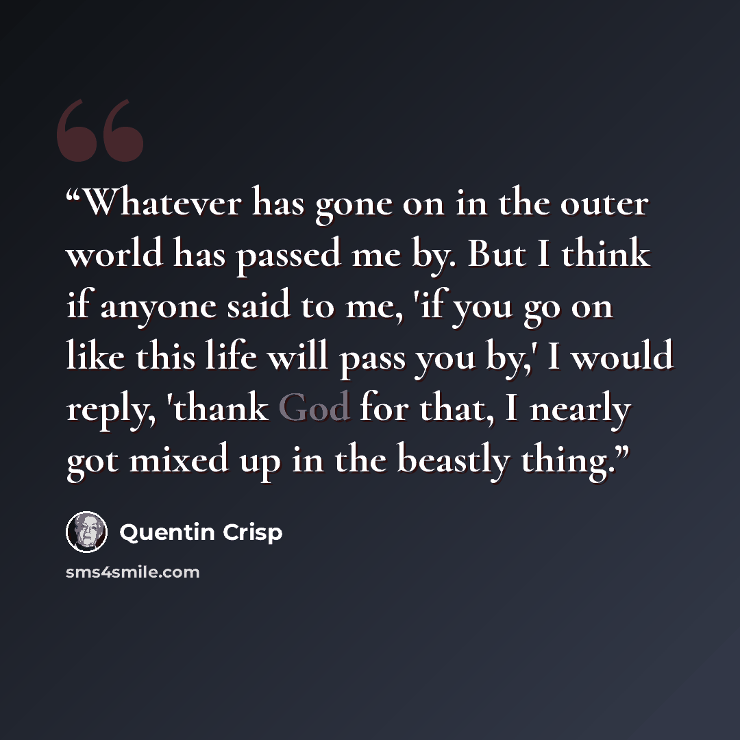 “Whatever has gone on in the outer world has passed me by. But I think if anyone said to me, 'if you go on like this life will pass you by,' I would reply, 'thank God for that, I nearly got mixed up in the beastly thing.” quote by Quentin Crisp
