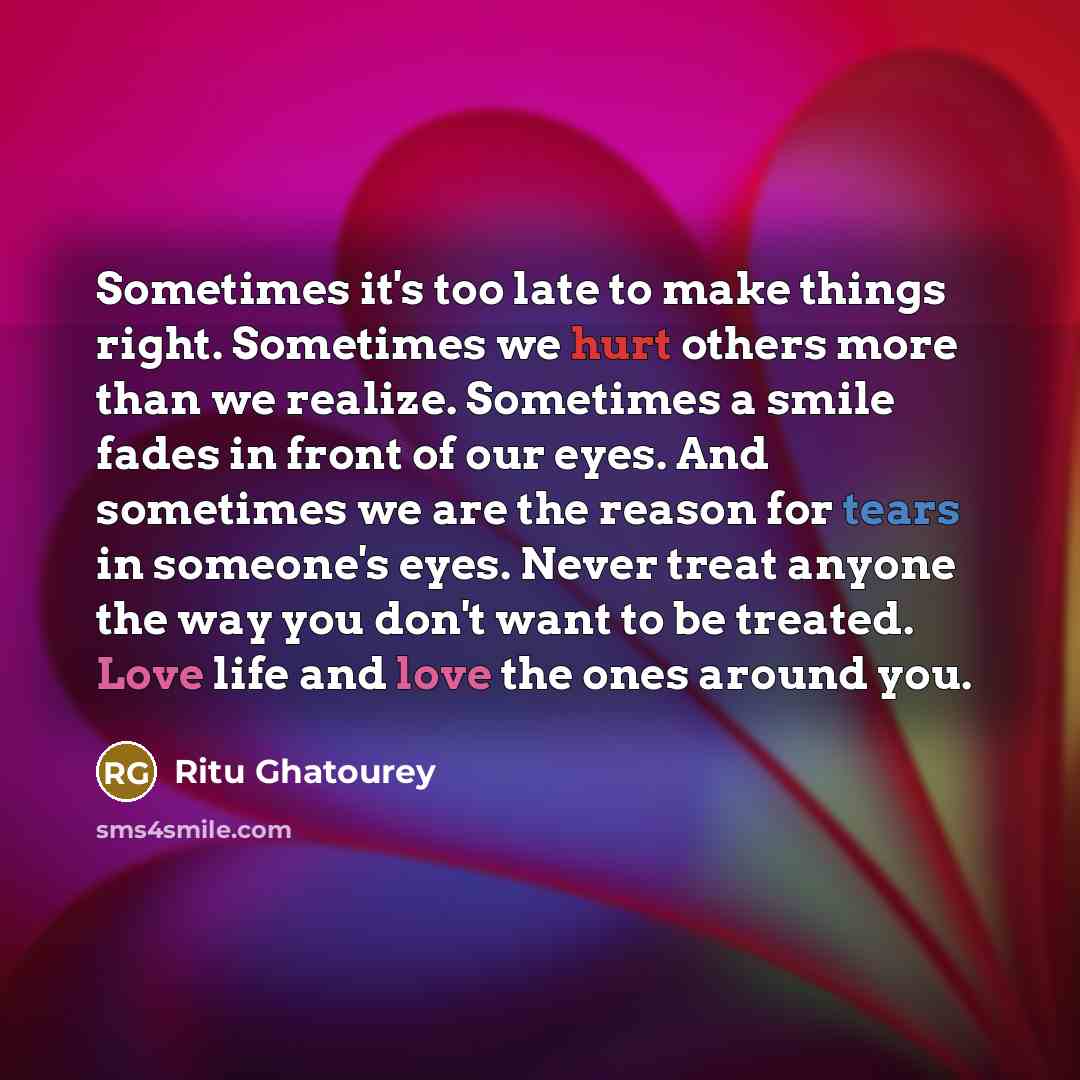 “Sometimes it's too late to make things right. Sometimes we hurt others more than we realize. Sometimes a smile fades in front of our eyes. And sometimes we are the reason for tears in someone's eyes. Never treat anyone the way you don't want to be treated. Love life and love the ones around you.” quote by Ritu Ghatourey