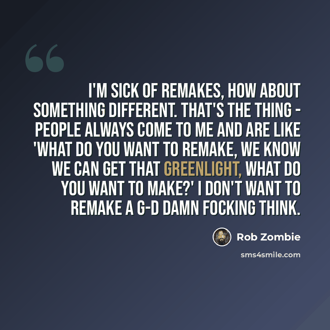 “I'm sick of remakes, how about something different. That's the thing - people always come to me and are like 'what do you want to remake, we know we can get that greenlight, what do you want to make?' I don't want to remake a g-d damn focking think.” quote by Rob Zombie