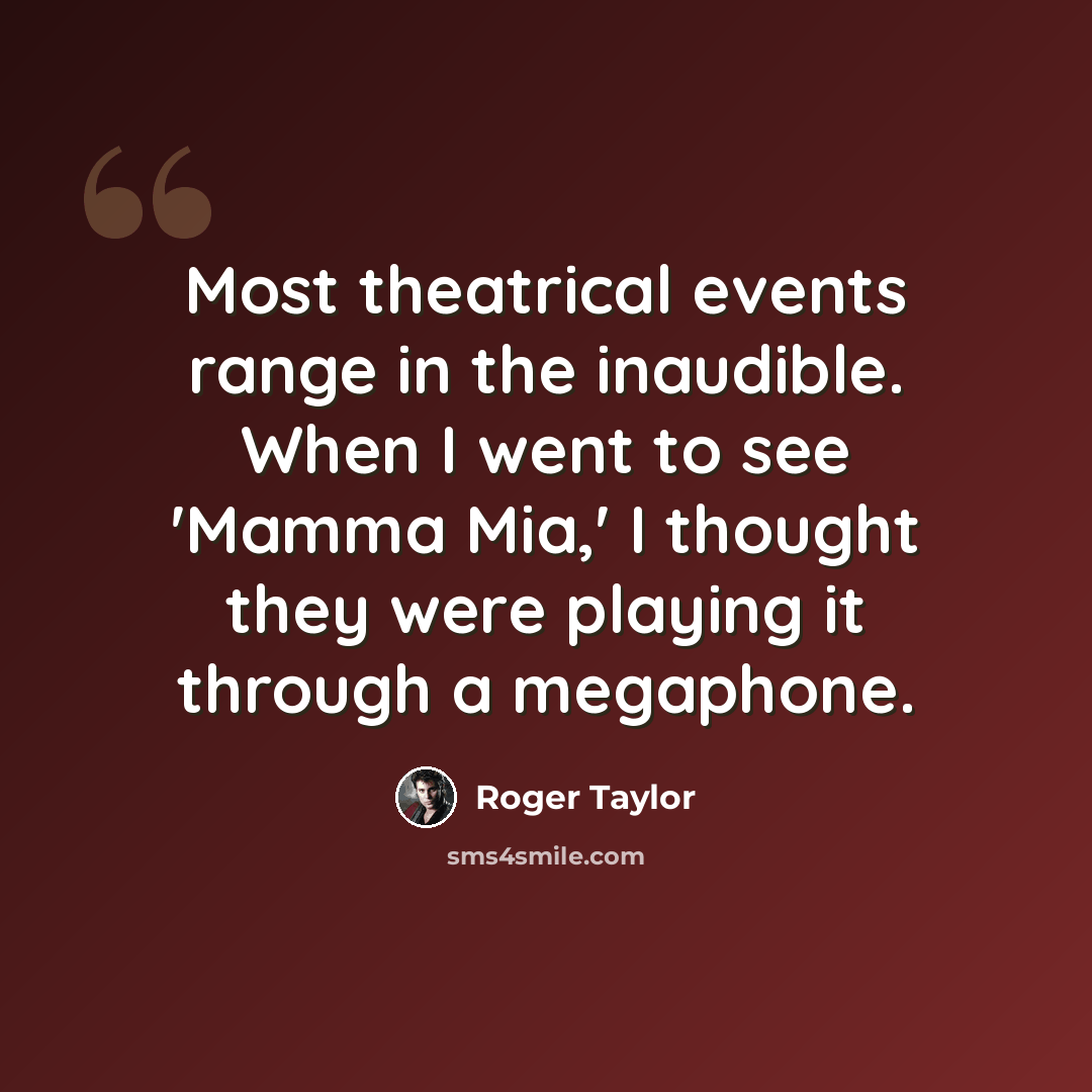 “Most theatrical events range in the inaudible. When I went to see 'Mamma Mia,' I thought they were playing it through a megaphone.” quote by Roger Taylor