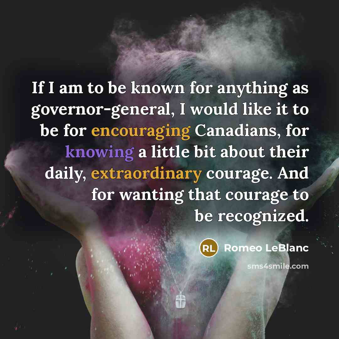“If I am to be known for anything as governor-general, I would like it to be for encouraging Canadians, for knowing a little bit about their daily, extraordinary courage. And for wanting that courage to be recognized.” quote by Romeo LeBlanc