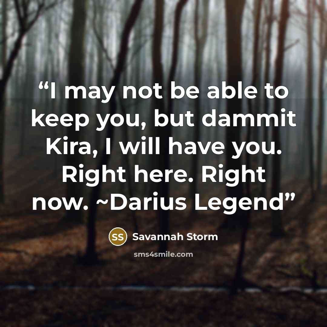 “I may not be able to keep you, but dammit Kira, I will have you. Right here. Right now. ~Darius Legend” quote by Savannah Storm