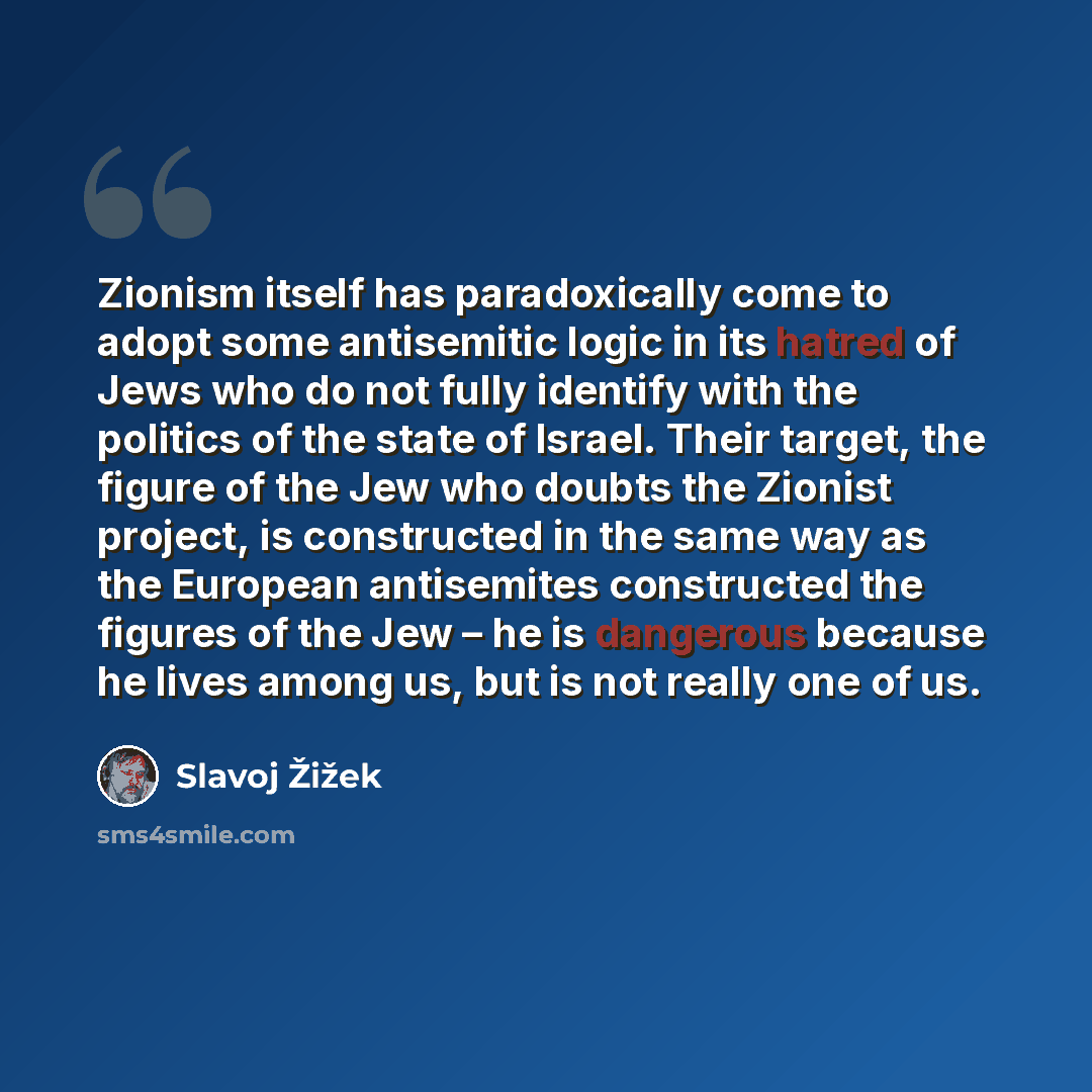 “Zionism itself has paradoxically come to adopt some antisemitic logic in its hatred of Jews who do not fully identify with the politics of the state of Israel. Their target, the figure of the Jew who doubts the Zionist project, is constructed in the same way as the European antisemites constructed…” quote by Slavoj Žižek