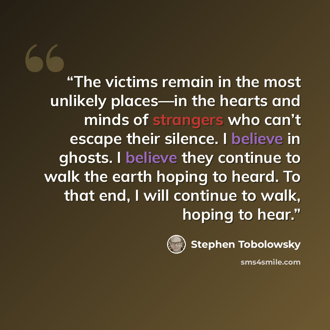 “The victims remain in the most unlikely places—in the hearts and minds of strangers who can’t escape their silence. I believe in ghosts. I believe they continue to walk the earth hoping to heard. To that end, I will continue to walk, hoping to hear.” quote by Stephen Tobolowsky