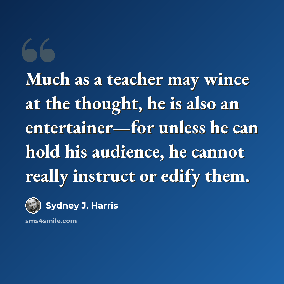 “Much as a teacher may wince at the thought, he is also an entertainer—for unless he can hold his audience, he cannot really instruct or edify them.” quote by Sydney J. Harris