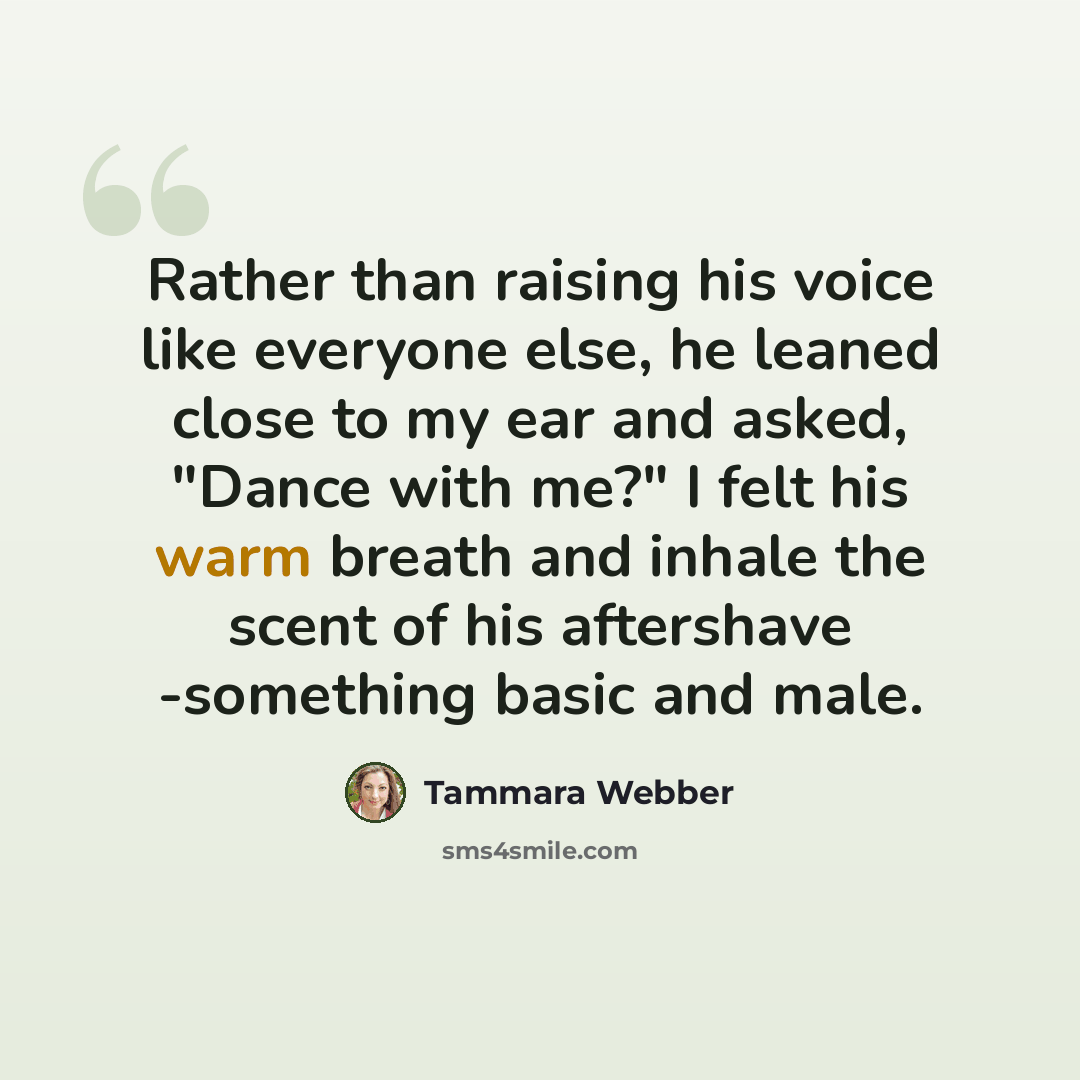 “Rather than raising his voice like everyone else, he leaned close to my ear and asked, "Dance with me?" I felt his warm breath and inhale the scent of his aftershave -something basic and male.” quote by Tammara Webber